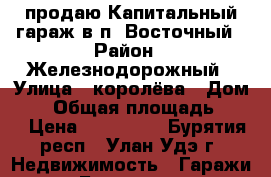  продаю Капитальный гараж в п. Восточный › Район ­ Железнодорожный › Улица ­ королёва › Дом ­ 6 › Общая площадь ­ 24 › Цена ­ 180 000 - Бурятия респ., Улан-Удэ г. Недвижимость » Гаражи   . Бурятия респ.